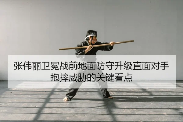 张伟丽卫冕战前地面防守升级直面对手抱摔威胁的关键看点